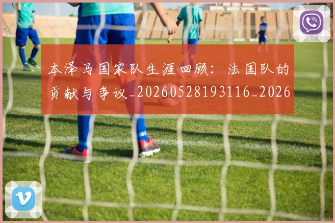 本泽马国家队生涯回顾:法国队的贡献与争议_20260528193116_20260707021806
