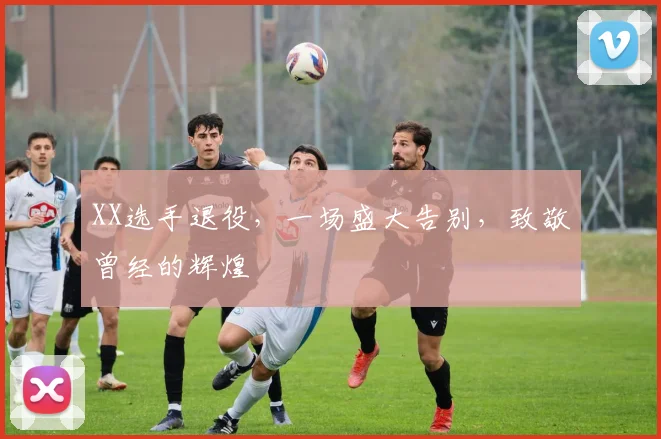 XX选手退役，一场盛大告别，致敬曾经的辉煌