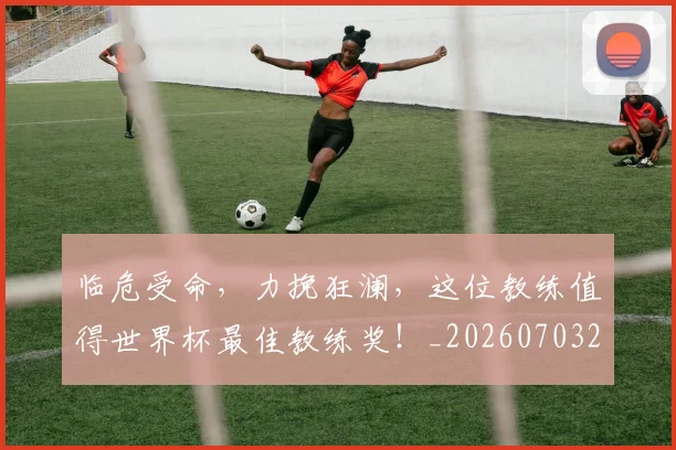 临危受命,力挽狂澜,这位教练值得世界杯最佳教练奖!_20260703205641
