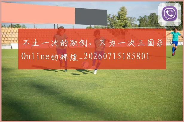 不止一次的跌倒,只为一次三国杀Online的辉煌_20260715185801
