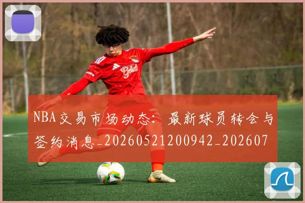 NBA交易市场动态:最新球员转会与签约消息_20260521200942_20260701215236