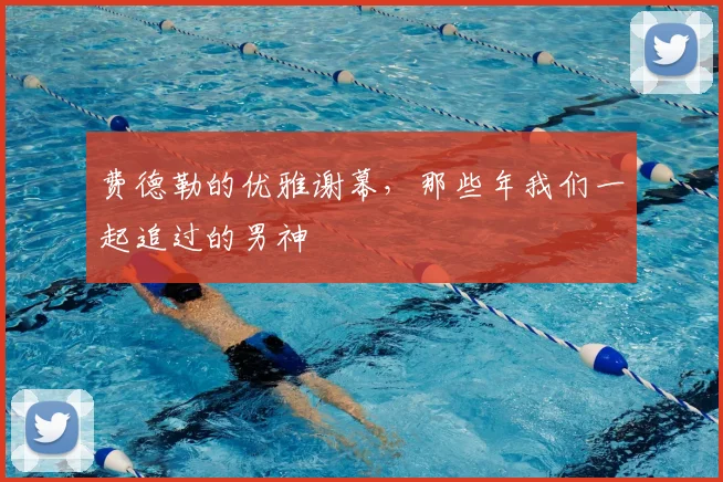 费德勒的优雅谢幕,那些年我们一起追过的男神