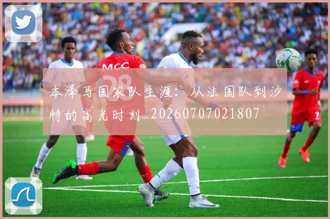 本泽马国家队生涯:从法国队到沙特的高光时刻_20260707021807