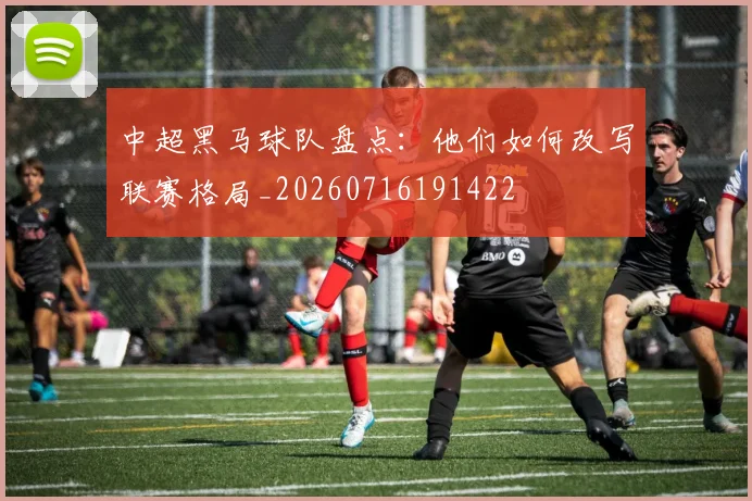 中超黑马球队盘点：他们如何改写联赛格局_20260716191422