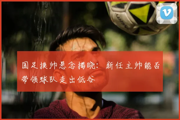 国足换帅悬念揭晓:新任主帅能否带领球队走出低谷