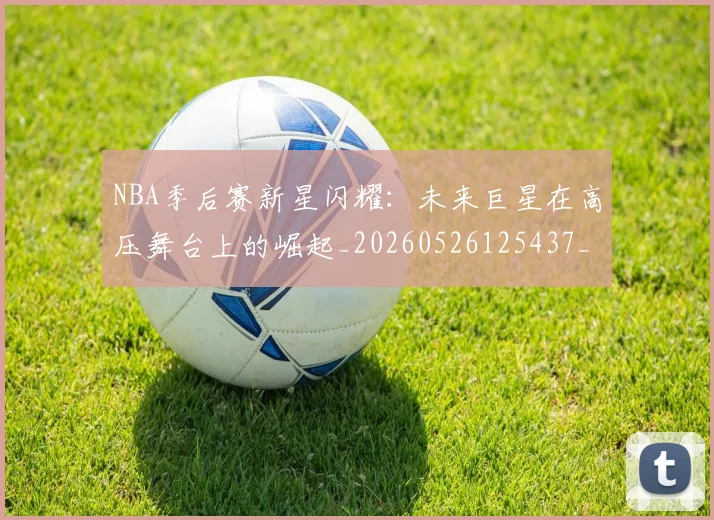 NBA季后赛新星闪耀：未来巨星在高压舞台上的崛起_20260526125437_20260702165045