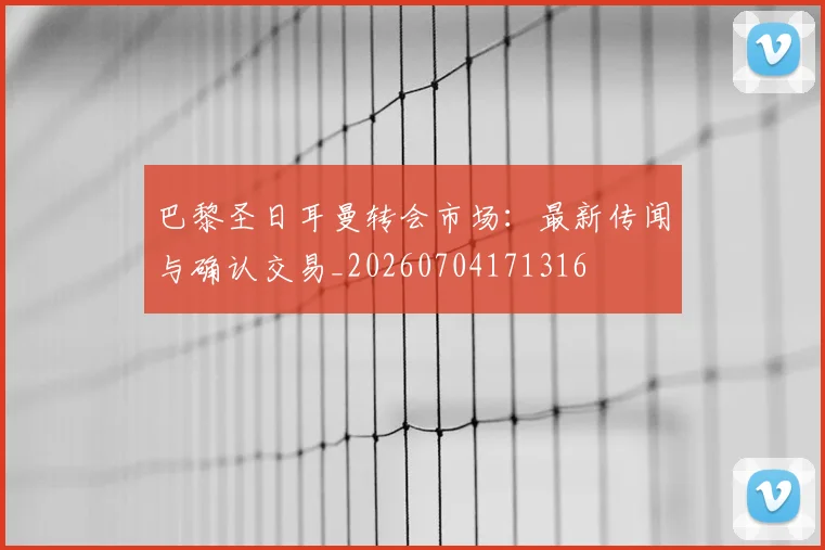 巴黎圣日耳曼转会市场：最新传闻与确认交易_20260704171316