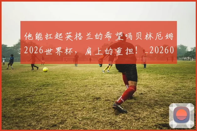 他能扛起英格兰的希望吗贝林厄姆2026世界杯,肩上的重担!_20260704165257