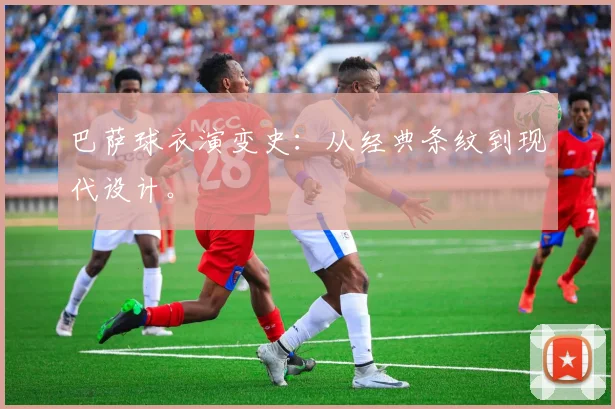 巴萨球衣演变史：从经典条纹到现代设计。
