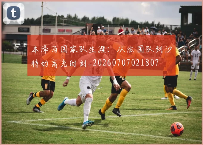 本泽马国家队生涯:从法国队到沙特的高光时刻_20260707021807