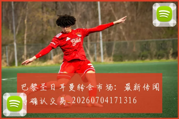 巴黎圣日耳曼转会市场：最新传闻与确认交易_20260704171316