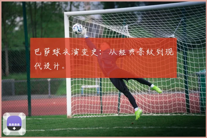 巴萨球衣演变史：从经典条纹到现代设计。