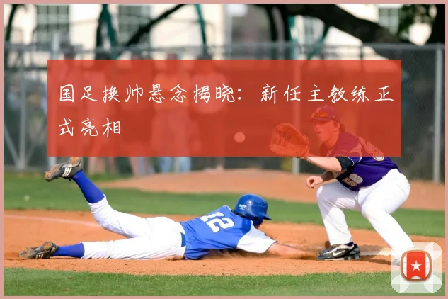 国足换帅悬念揭晓:新任主教练正式亮相