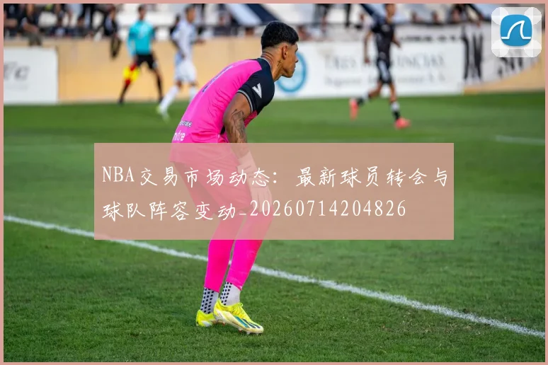 NBA交易市场动态：最新球员转会与球队阵容变动_20260714204826